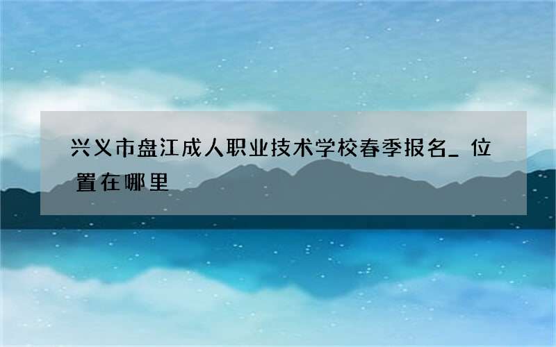 兴义市盘江成人职业技术学校春季报名_位置在哪里