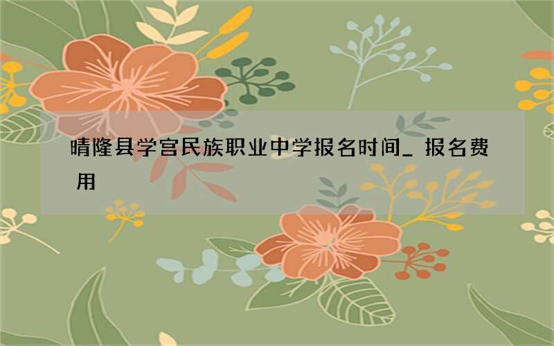 晴隆县学宫民族职业中学报名时间_报名费用