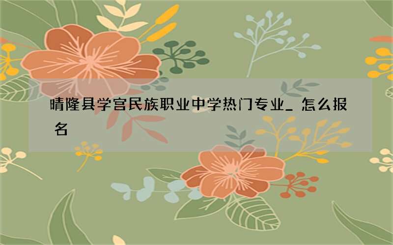 晴隆县学宫民族职业中学热门专业_怎么报名