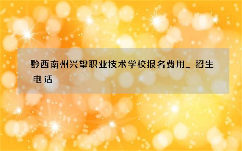 黔西南州兴望职业技术学校报名费用_招生电话