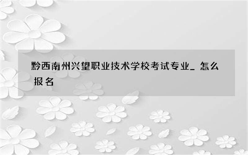 黔西南州兴望职业技术学校考试专业_怎么报名