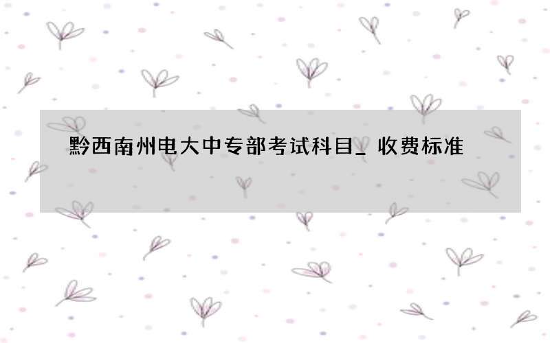 黔西南州电大中专部考试科目_收费标准