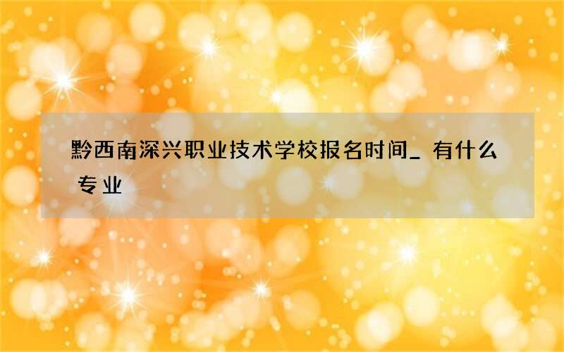 黔西南深兴职业技术学校报名时间_有什么专业