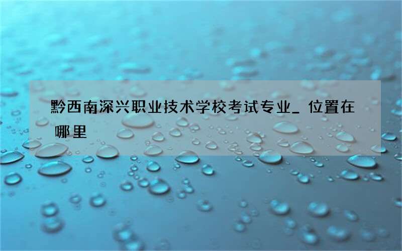 黔西南深兴职业技术学校考试专业_位置在哪里