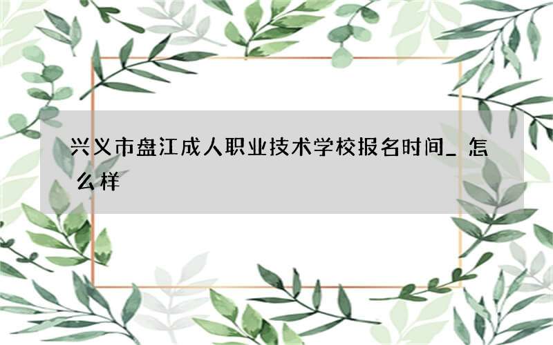 兴义市盘江成人职业技术学校报名时间_怎么样