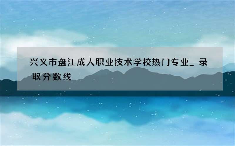 兴义市盘江成人职业技术学校热门专业_录取分数线