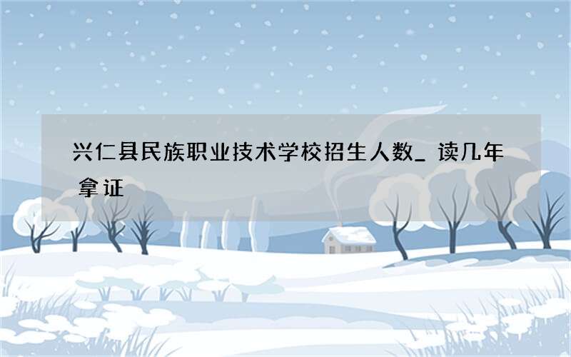 兴仁县民族职业技术学校招生人数_读几年拿证