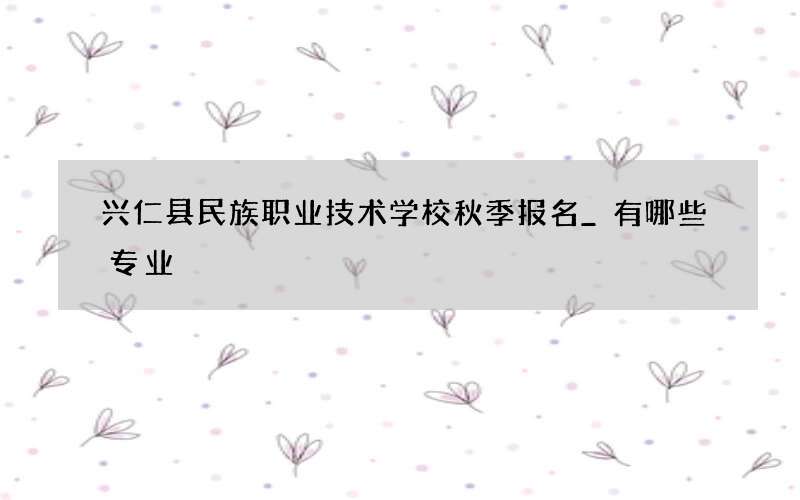 兴仁县民族职业技术学校秋季报名_有哪些专业