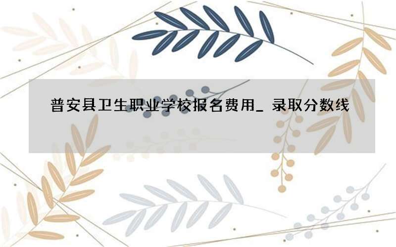 普安县卫生职业学校报名费用_录取分数线