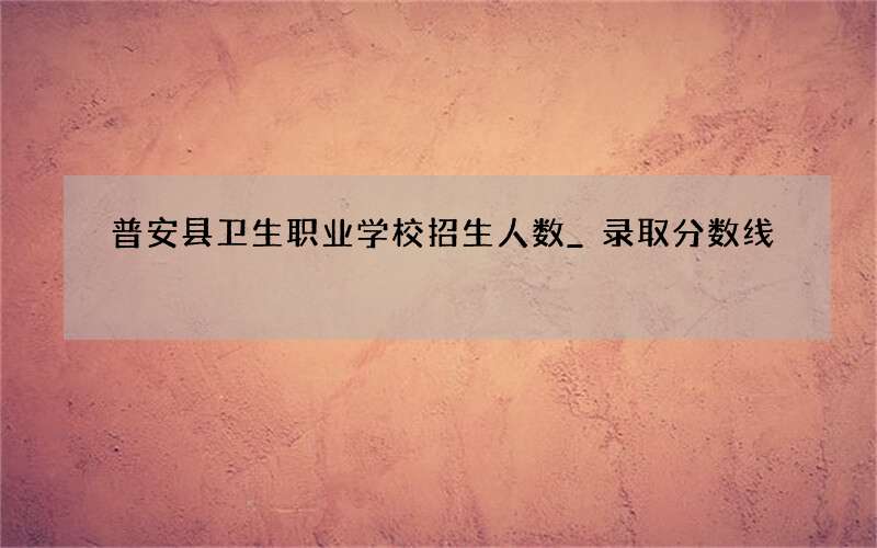 普安县卫生职业学校招生人数_录取分数线