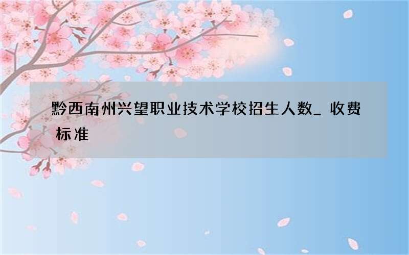 黔西南州兴望职业技术学校招生人数_收费标准