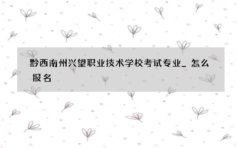 黔西南州兴望职业技术学校考试专业_怎么报名