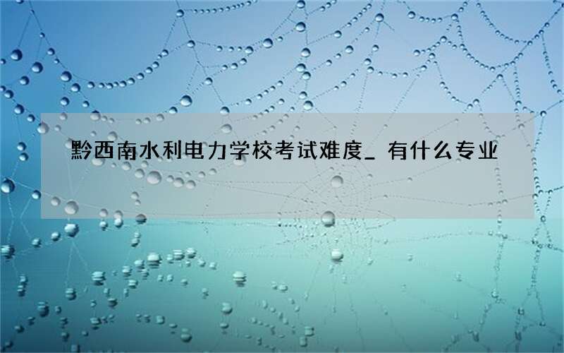 黔西南水利电力学校考试难度_有什么专业