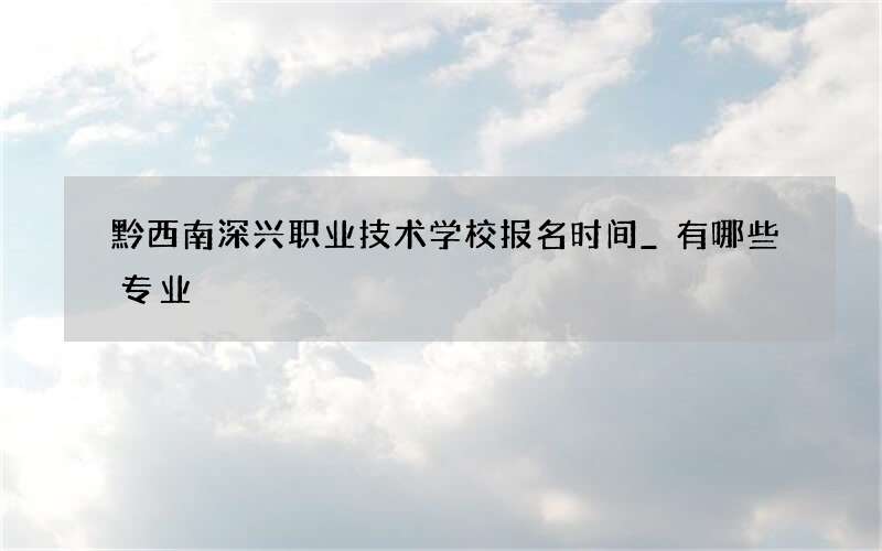 黔西南深兴职业技术学校报名时间_有哪些专业