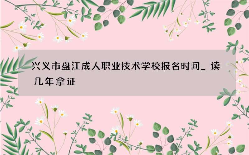 兴义市盘江成人职业技术学校报名时间_读几年拿证