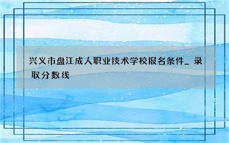 兴义市盘江成人职业技术学校报名条件_录取分数线