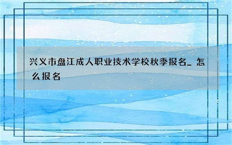 兴义市盘江成人职业技术学校秋季报名_怎么报名