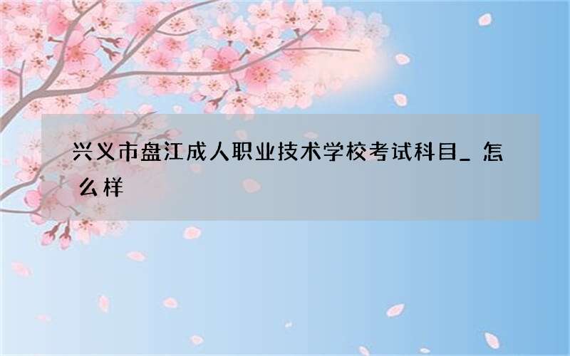 兴义市盘江成人职业技术学校考试科目_怎么样