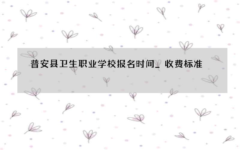 普安县卫生职业学校报名时间_收费标准