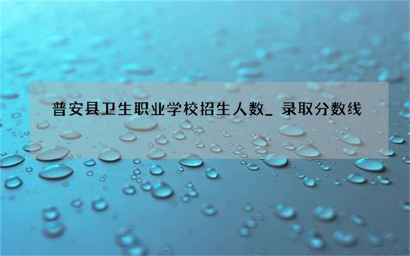 普安县卫生职业学校招生人数_录取分数线