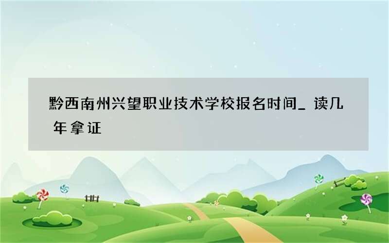 黔西南州兴望职业技术学校报名时间_读几年拿证