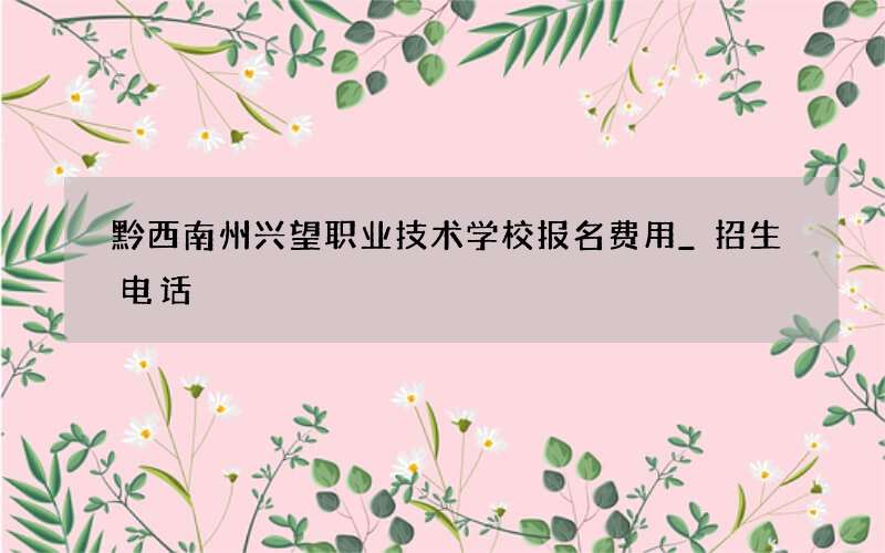 黔西南州兴望职业技术学校报名费用_招生电话