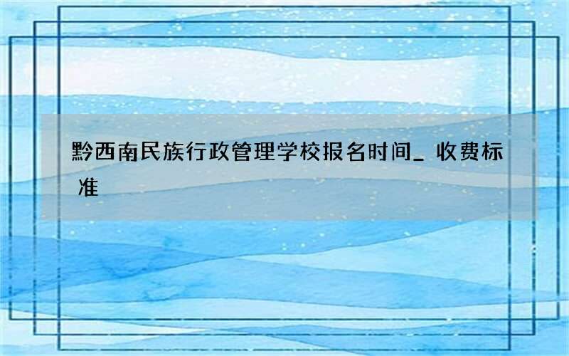 黔西南民族行政管理学校报名时间_收费标准