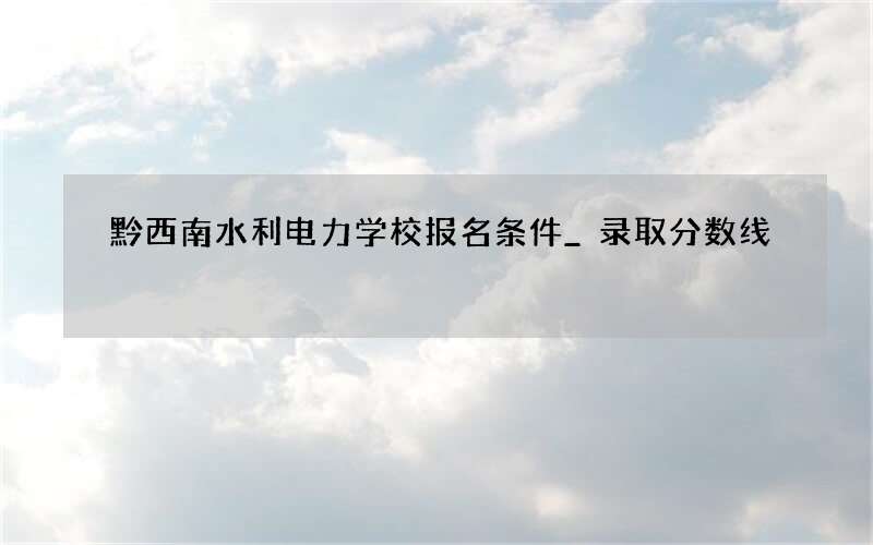 黔西南水利电力学校报名条件_录取分数线