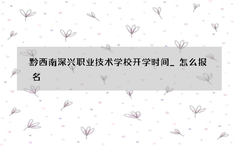 黔西南深兴职业技术学校开学时间_怎么报名