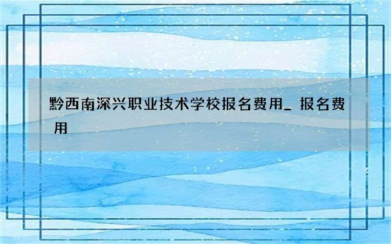 黔西南深兴职业技术学校报名费用_报名费用